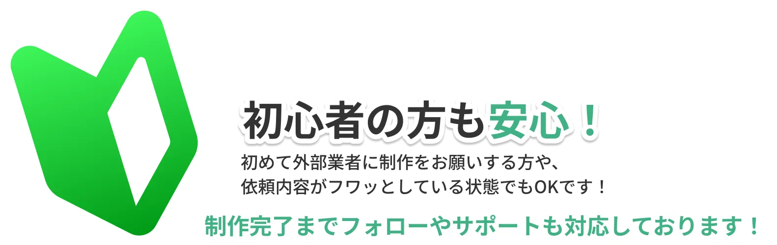 初心者の方も安心！初めて外部業者に制作をお願いする方や依頼内容がフワッとしている状態でもOKです！制作完了までフォローやサポートも対応しております。