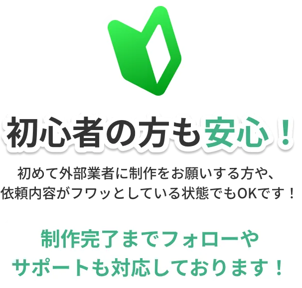 初心者の方も安心！初めて外部業者に制作をお願いする方や依頼内容がフワッとしている状態でもOKです！制作完了までフォローやサポートも対応しております。